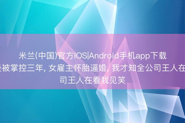米兰(中国)官方IOS|Android手机app下载 错攀捷径被掌控三年， 女雇主怀胎逼婚， 我才知全公司王人在看我见笑