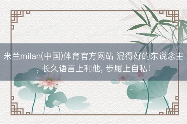 米兰milan(中国)体育官方网站 混得好的东说念主， 长久语言上利他， 步履上自私!