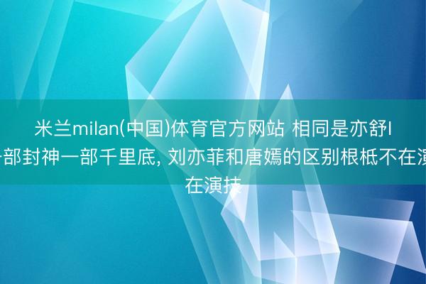 米兰milan(中国)体育官方网站 相同是亦舒IP一部封神一部千里底， 刘亦菲和唐嫣的区别根柢不在演技