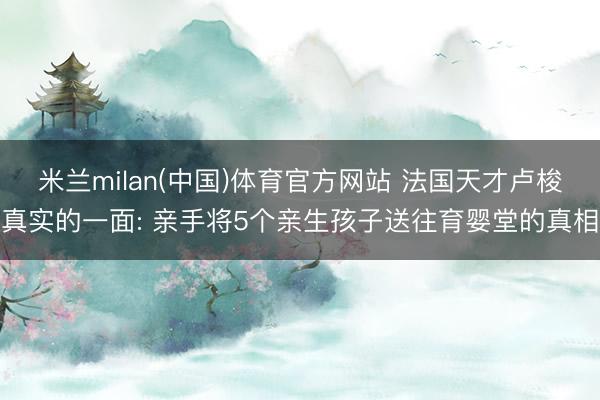 米兰milan(中国)体育官方网站 法国天才卢梭真实的一面: 亲手将5个亲生孩子送往育婴堂的真相
