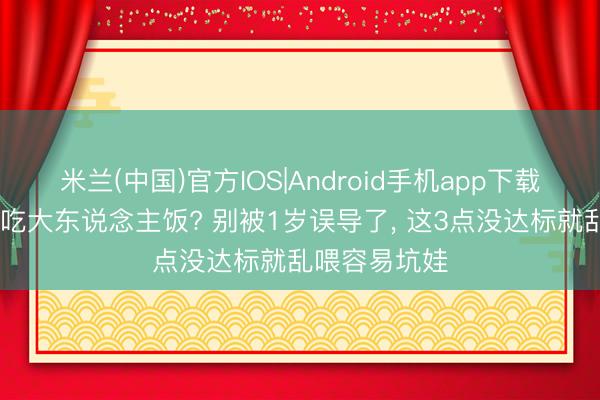 米兰(中国)官方IOS|Android手机app下载 娃多大不错吃大东说念主饭? 别被1岁误导了， 这3点没达标就乱喂容易坑娃