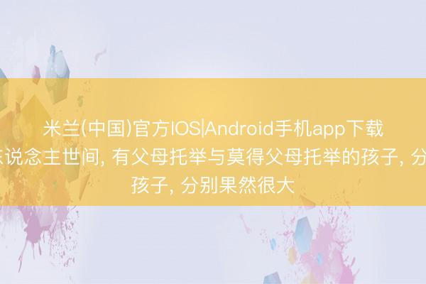 米兰(中国)官方IOS|Android手机app下载 在喧嚣的东说念主世间, 有父母托举与莫得父母托举的孩子, 分别果然很大
