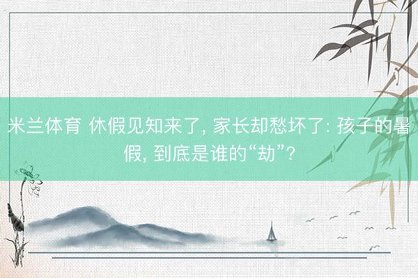 米兰体育 休假见知来了， 家长却愁坏了: 孩子的暑假， 到底是谁的“劫”?