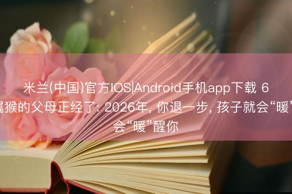 米兰(中国)官方IOS|Android手机app下载 68年属猴的父母正经了: 2026年， 你退一步， 孩子就会“暖”醒你