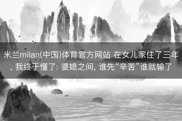 米兰milan(中国)体育官方网站 在女儿家住了三年, 我终于懂了: 婆媳之间, 谁先“辛苦”谁就输了