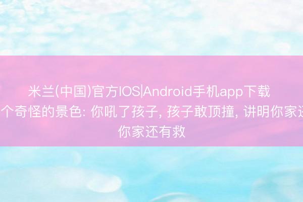 米兰(中国)官方IOS|Android手机app下载 发现1个奇怪的景色: 你吼了孩子， 孩子敢顶撞， 讲明你家还有救