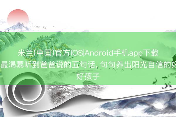 米兰(中国)官方IOS|Android手机app下载 孩子最渴慕听到爸爸说的五句话， 句句养出阳光自信的好孩子