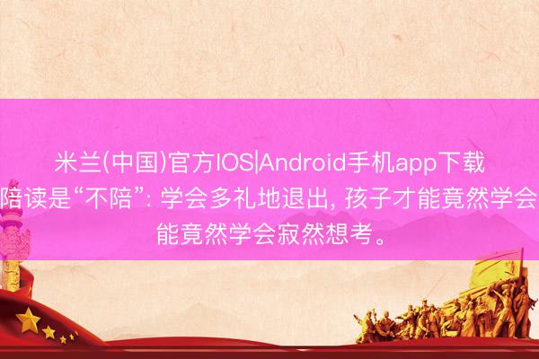 米兰(中国)官方IOS|Android手机app下载 最高等的陪读是“不陪”: 学会多礼地退出， 孩子才能竟然学会寂然想考。