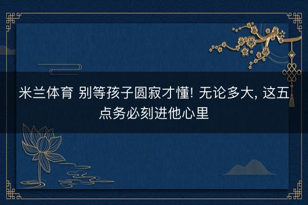 米兰体育 别等孩子圆寂才懂! 无论多大， 这五点务必刻进他心里