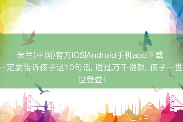 米兰(中国)官方IOS|Android手机app下载 父母一定要告诉孩子这10句话， 胜过万千说教， 孩子一世受益!