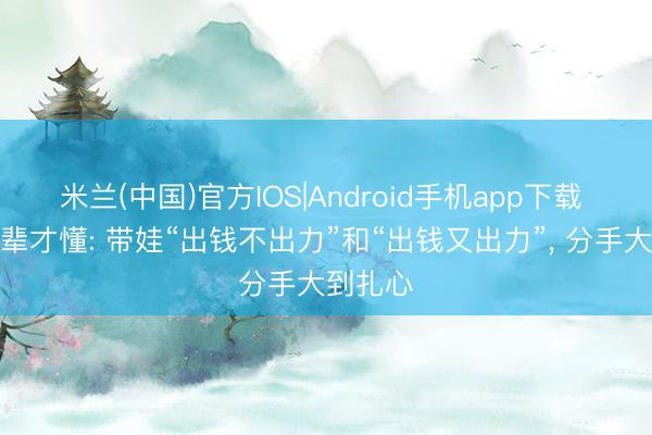 米兰(中国)官方IOS|Android手机app下载 有了孙辈才懂: 带娃“出钱不出力”和“出钱又出力”， 分手大到扎心