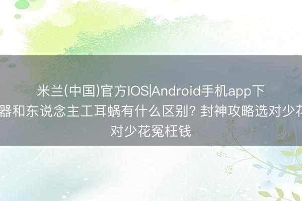 米兰(中国)官方IOS|Android手机app下载 助听器和东说念主工耳蜗有什么区别? 封神攻略选对少花冤枉钱