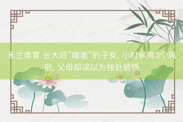米兰体育 长大后“啃老”的子女, 小时候有3个风俗, 父母却误以为独处颖悟