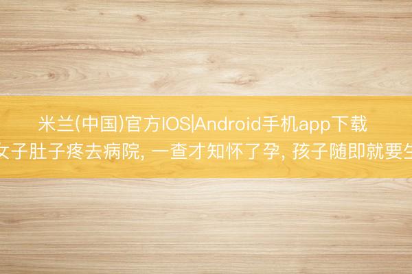 米兰(中国)官方IOS|Android手机app下载 女子肚子疼去病院, 一查才知怀了孕, 孩子随即就要生