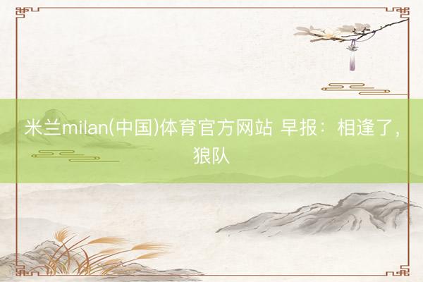 米兰milan(中国)体育官方网站 早报：相逢了，狼队