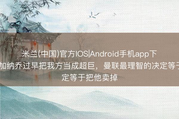 米兰(中国)官方IOS|Android手机app下载 巴特：加纳乔过早把我方当成超巨，曼联最理智的决定等于把他卖掉