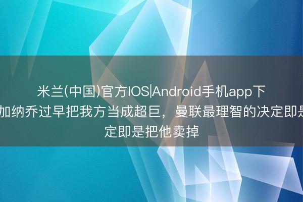 米兰(中国)官方IOS|Android手机app下载 巴特：加纳乔过早把我方当成超巨，曼联最理智的决定即是把他卖掉
