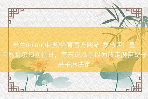 米兰milan(中国)体育官方网站 罗马诺：皇马将与卡瓦哈尔扣问往日，有东说念主以为放走魔笛是子虚决定