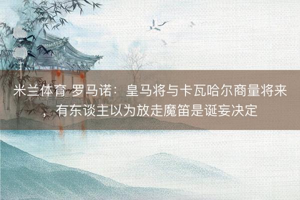 米兰体育 罗马诺：皇马将与卡瓦哈尔商量将来，有东谈主以为放走魔笛是诞妄决定