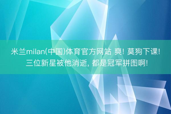 米兰milan(中国)体育官方网站 爽! 莫狗下课! 三位新星被他消逝， 都是冠军拼图啊!