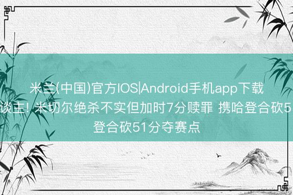 米兰(中国)官方IOS|Android手机app下载 险成罪东谈主! 米切尔绝杀不实但加时7分赎罪 携哈登合砍51分夺赛点