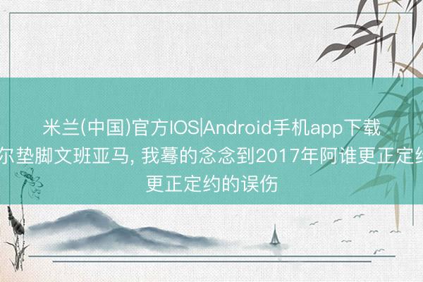 米兰(中国)官方IOS|Android手机app下载 当戈贝尔垫脚文班亚马， 我蓦的念念到2017年阿谁更正定约的误伤