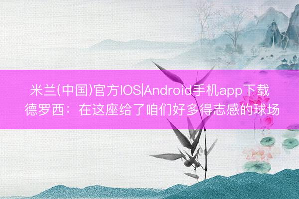 米兰(中国)官方IOS|Android手机app下载 德罗西：在这座给了咱们好多得志感的球场