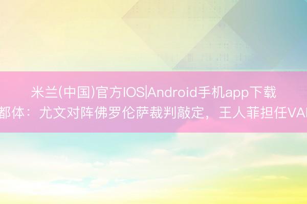 米兰(中国)官方IOS|Android手机app下载 都体：尤文对阵佛罗伦萨裁判敲定，王人菲担任VAR