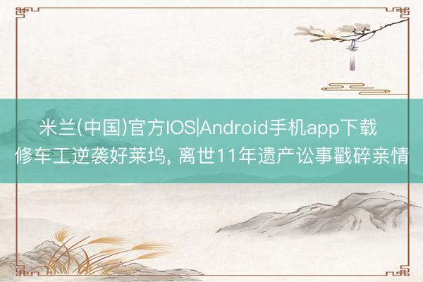 米兰(中国)官方IOS|Android手机app下载 修车工逆袭好莱坞， 离世11年遗产讼事戳碎亲情