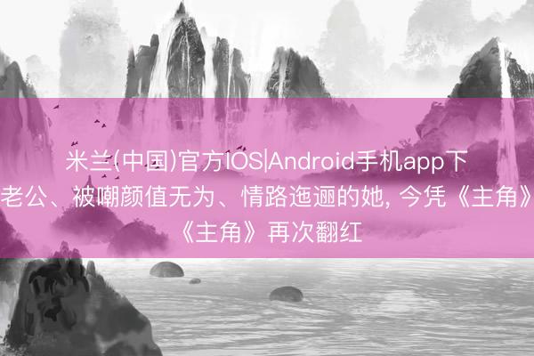 米兰(中国)官方IOS|Android手机app下载 嫁二婚老公、被嘲颜值无为、情路迤逦的她， 今凭《主角》再次翻红