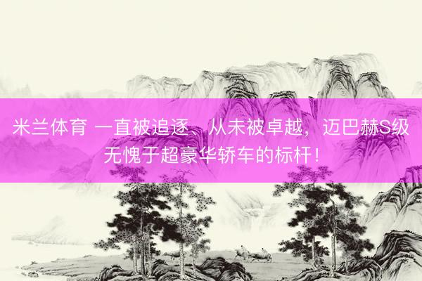 米兰体育 一直被追逐、从未被卓越，迈巴赫S级无愧于超豪华轿车的标杆！