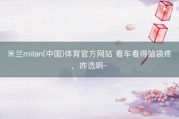 米兰milan(中国)体育官方网站 看车看得脑袋疼，咋选啊~