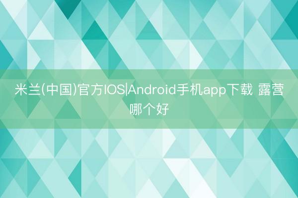 米兰(中国)官方IOS|Android手机app下载 露营哪个好