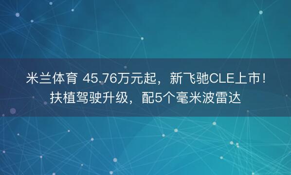 米兰体育 45.76万元起，新飞驰CLE上市！扶植驾驶升级，配5个毫米波雷达