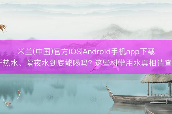 米兰(中国)官方IOS|Android手机app下载 千热水、隔夜水到底能喝吗? 这些科学用水真相请查收