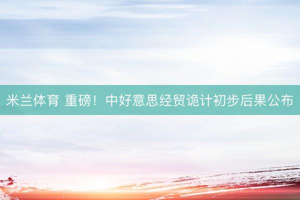 米兰体育 重磅！中好意思经贸诡计初步后果公布