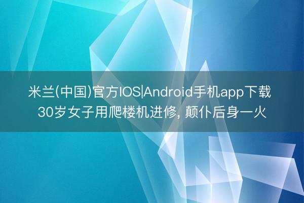 米兰(中国)官方IOS|Android手机app下载 30岁女子用爬楼机进修， 颠仆后身一火