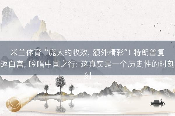 米兰体育 “庞大的收效， 额外精彩”! 特朗普复返白宫， 吟唱中国之行: 这真实是一个历史性的时刻