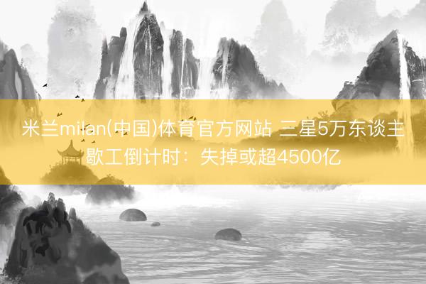 米兰milan(中国)体育官方网站 三星5万东谈主歇工倒计时：失掉或超4500亿