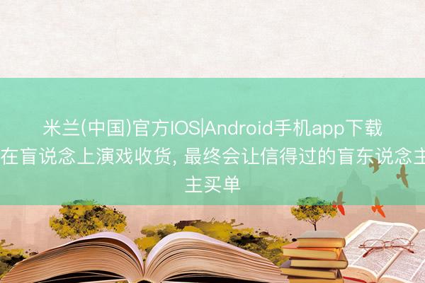 米兰(中国)官方IOS|Android手机app下载 他们在盲说念上演戏收货， 最终会让信得过的盲东说念主买单