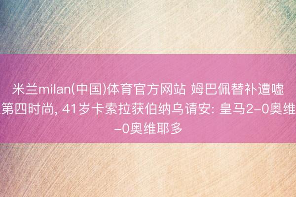 米兰milan(中国)体育官方网站 姆巴佩替补遭嘘自认第四时尚， 41岁卡索拉获伯纳乌请安: 皇马2-0奥维耶多