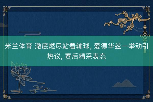 米兰体育 澈底燃尽站着输球， 爱德华兹一举动引热议， 赛后精采表态