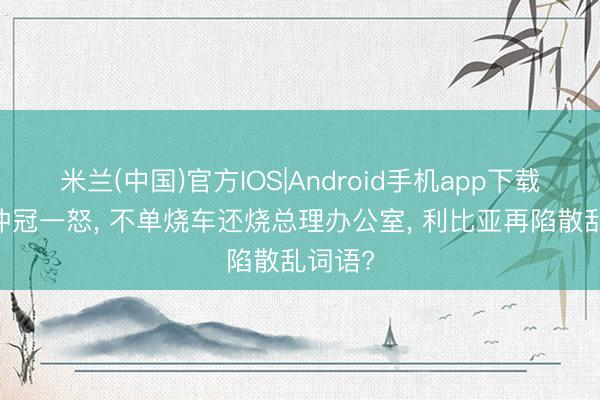 米兰(中国)官方IOS|Android手机app下载 球迷冲冠一怒， 不单烧车还烧总理办公室， 利比亚再陷散乱词语?
