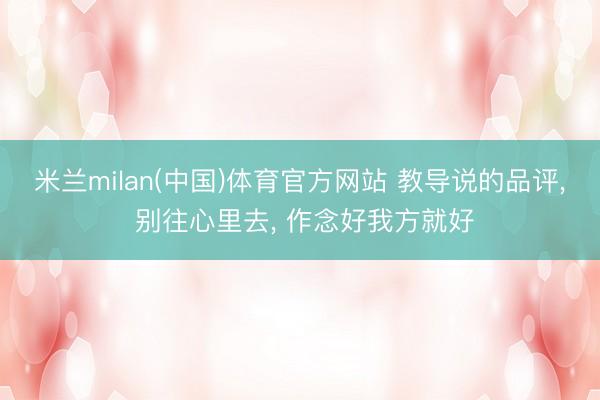 米兰milan(中国)体育官方网站 教导说的品评， 别往心里去， 作念好我方就好