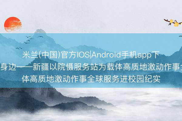 米兰(中国)官方IOS|Android手机app下载 筑梦芳华 “就”在身边——新疆以院慑服务站为载体高质地激动作事全球服务进校园纪实