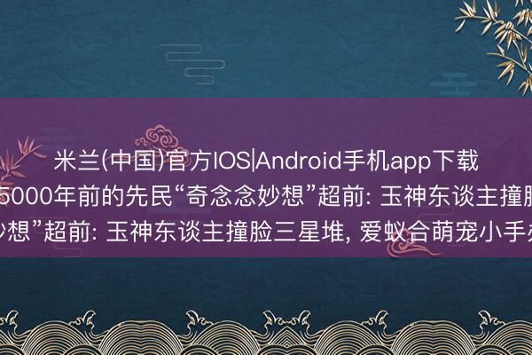 米兰(中国)官方IOS|Android手机app下载 石家河古迹博物馆开馆! 5000年前的先民“奇念念妙想”超前: 玉神东谈主撞脸三星堆， 爱蚁合萌宠小手办