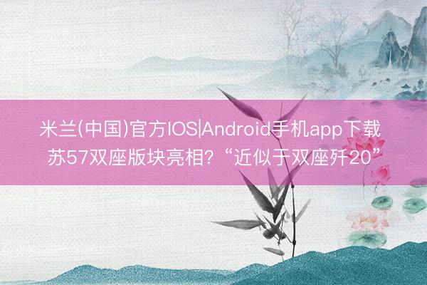 米兰(中国)官方IOS|Android手机app下载 苏57双座版块亮相？“近似于双座歼20”