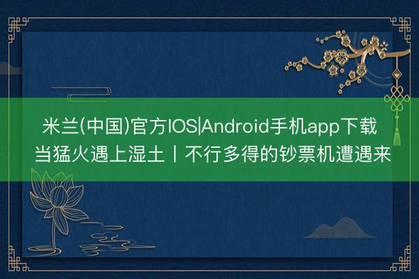 米兰(中国)官方IOS|Android手机app下载 当猛火遇上湿土丨不行多得的钞票机遭遇来
