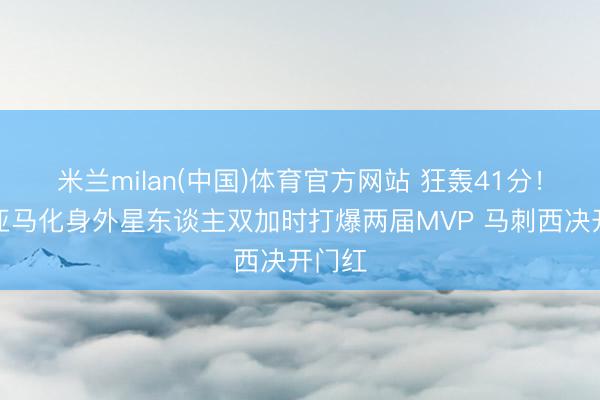 米兰milan(中国)体育官方网站 狂轰41分！文班亚马化身外星东谈主双加时打爆两届MVP 马刺西决开门红