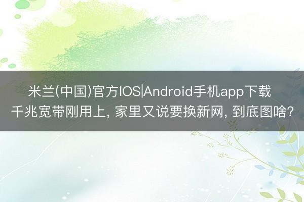 米兰(中国)官方IOS|Android手机app下载 千兆宽带刚用上， 家里又说要换新网， 到底图啥?